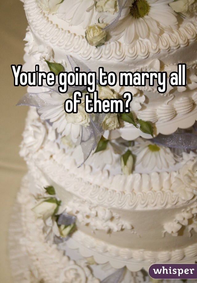 You're going to marry all of them?