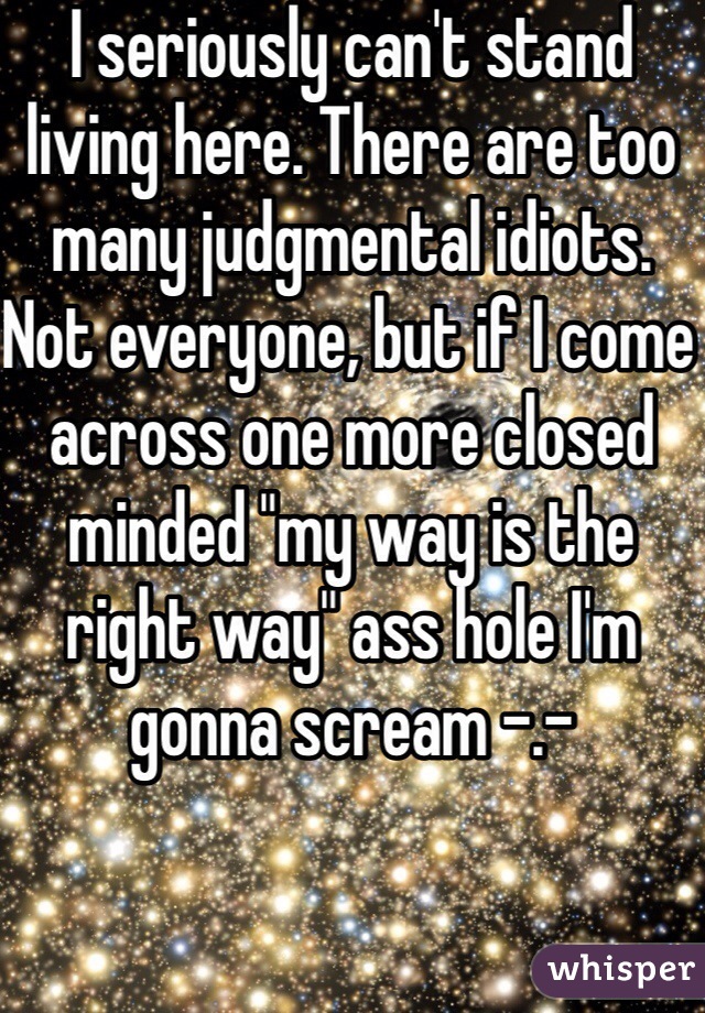 I seriously can't stand living here. There are too many judgmental idiots. Not everyone, but if I come across one more closed minded "my way is the right way" ass hole I'm gonna scream -.- 