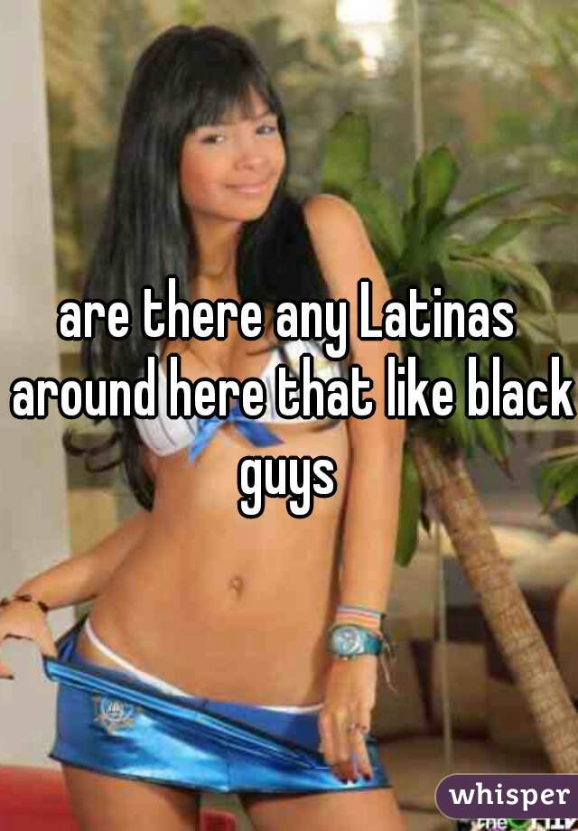 are there any Latinas around here that like black guys 