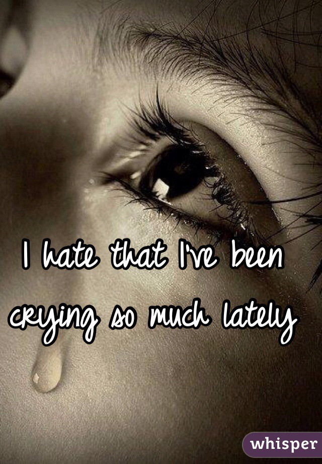 I hate that I've been crying so much lately