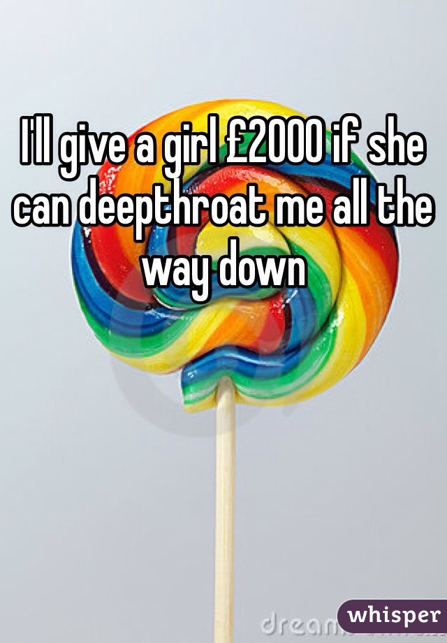 I'll give a girl £2000 if she can deepthroat me all the way down 