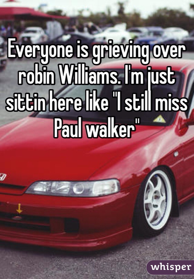 Everyone is grieving over robin Williams. I'm just sittin here like "I still miss Paul walker"