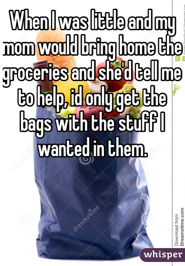 When I was little and my mom would bring home the groceries and she'd tell me to help, id only get the bags with the stuff I wanted in them. 