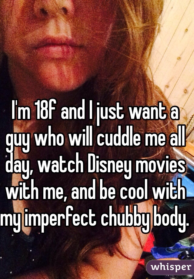 I'm 18f and I just want a guy who will cuddle me all day, watch Disney movies with me, and be cool with my imperfect chubby body. 