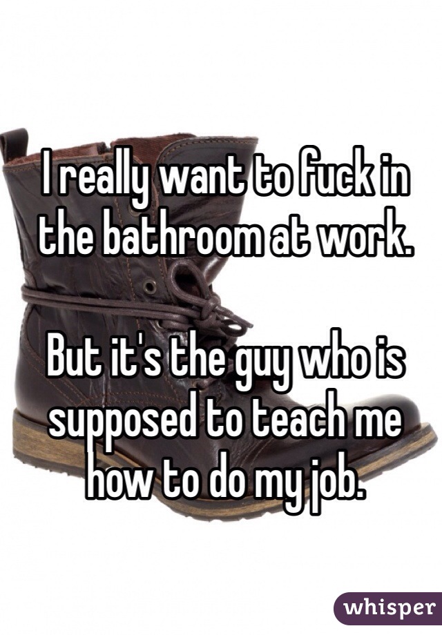 I really want to fuck in the bathroom at work. 

But it's the guy who is supposed to teach me how to do my job. 