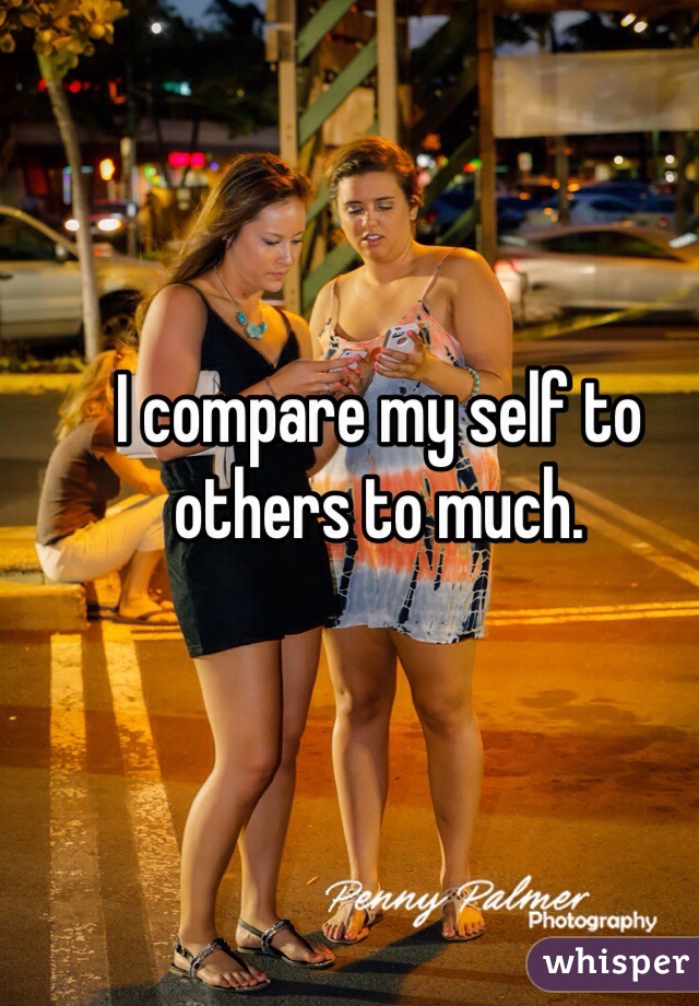 I compare my self to others to much. 