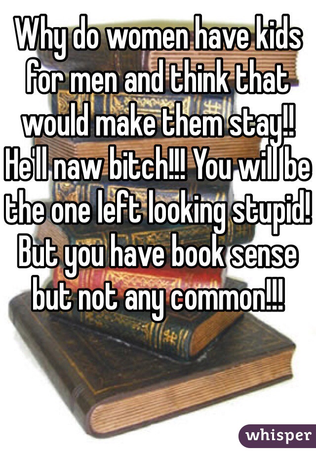 Why do women have kids for men and think that would make them stay!! He'll naw bitch!!! You will be the one left looking stupid! But you have book sense but not any common!!! 