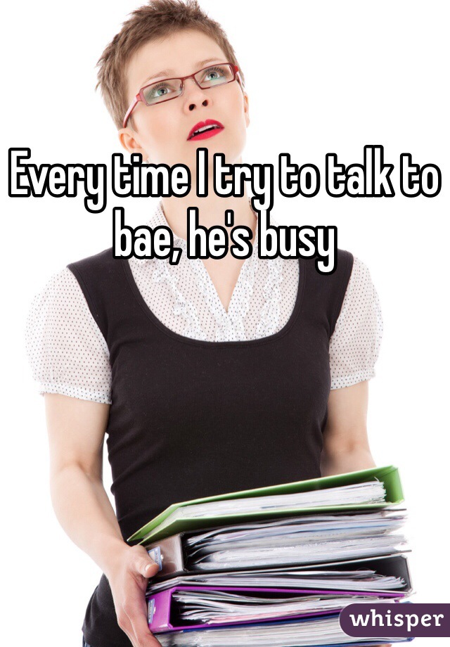 Every time I try to talk to bae, he's busy