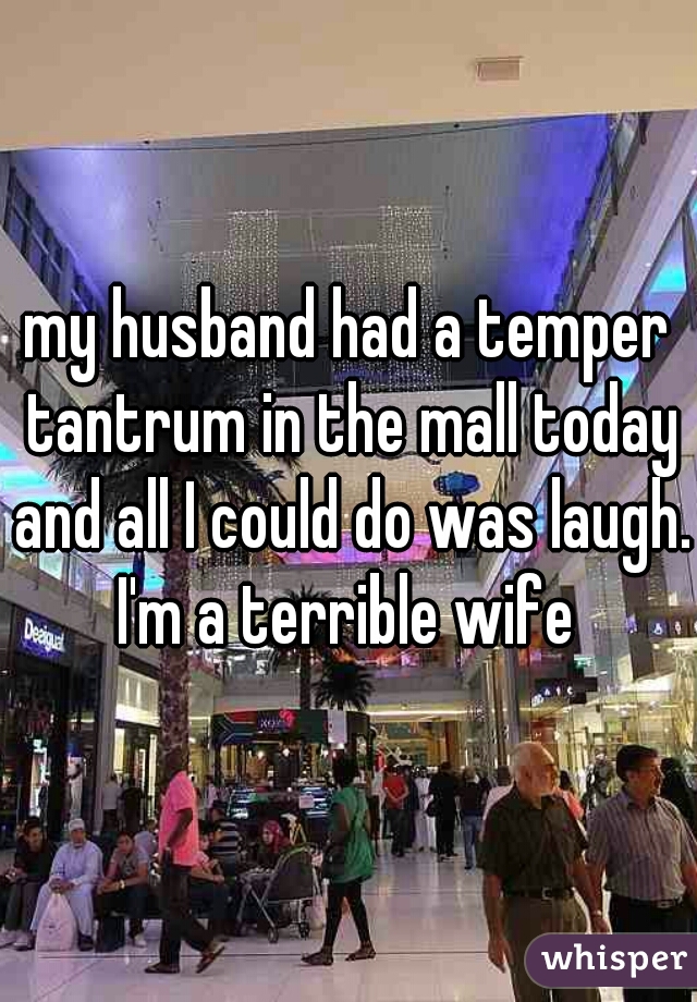 my husband had a temper tantrum in the mall today and all I could do was laugh. 

I'm a terrible wife