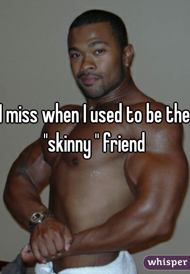 I miss when I used to be the "skinny " friend 