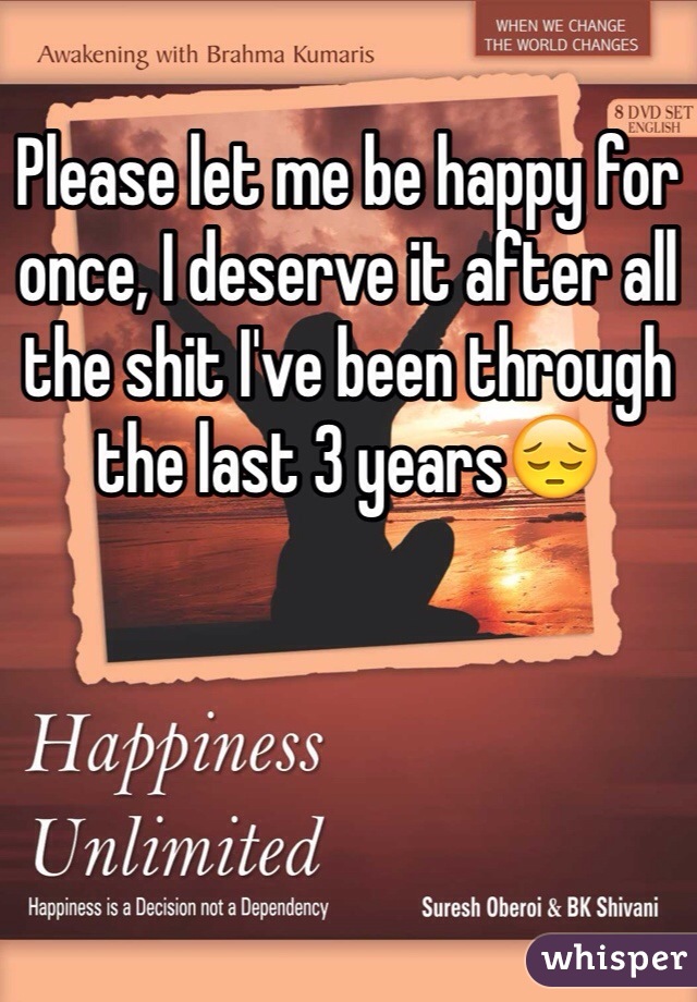 Please let me be happy for once, I deserve it after all the shit I've been through the last 3 years😔