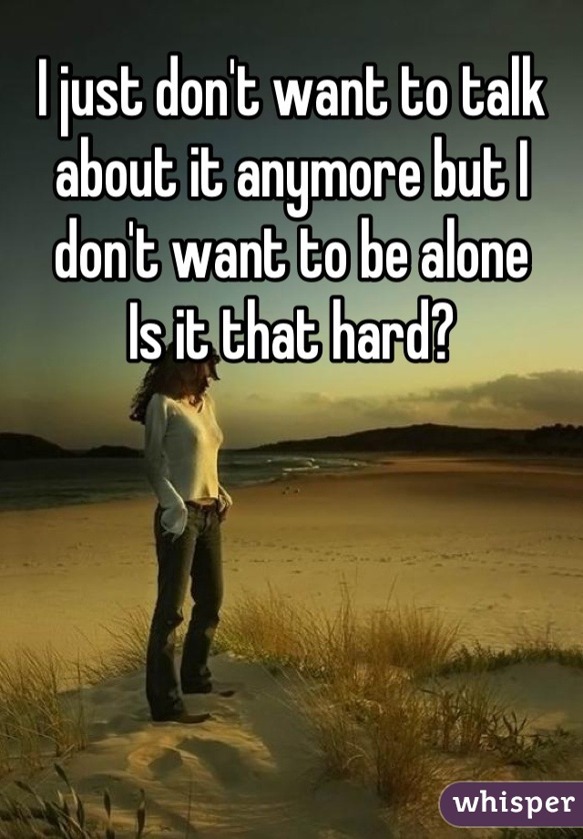 I just don't want to talk about it anymore but I don't want to be alone
Is it that hard?