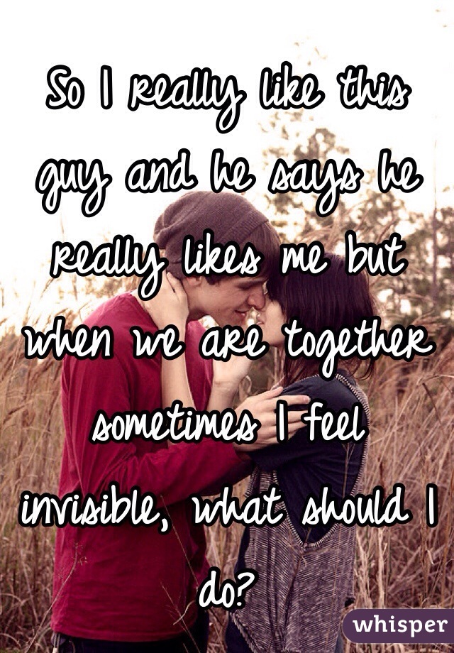 So I really like this guy and he says he really likes me but when we are together sometimes I feel invisible, what should I do?