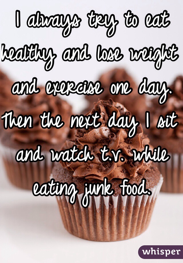 I always try to eat healthy and lose weight and exercise one day. Then the next day I sit and watch t.v. while eating junk food.  