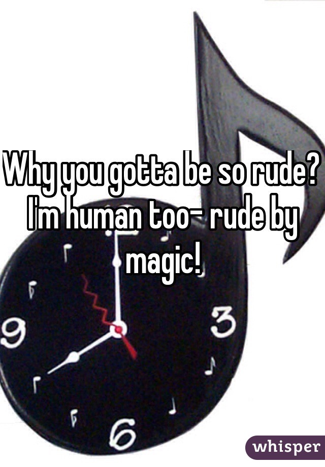 Why you gotta be so rude? I'm human too- rude by magic! 