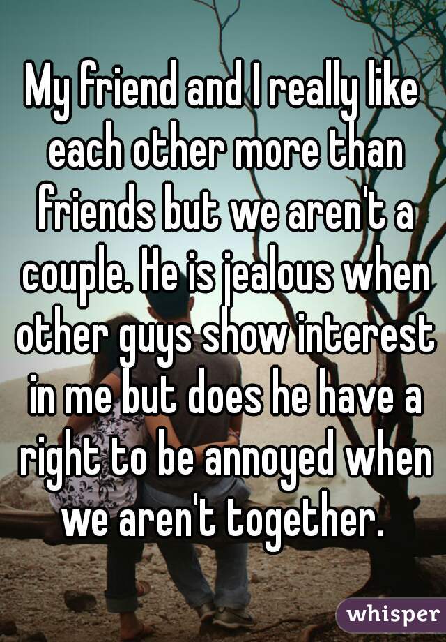 My friend and I really like each other more than friends but we aren't a couple. He is jealous when other guys show interest in me but does he have a right to be annoyed when we aren't together. 