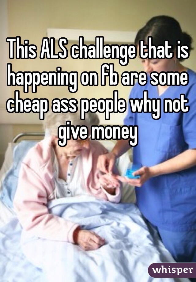 This ALS challenge that is happening on fb are some cheap ass people why not give money 