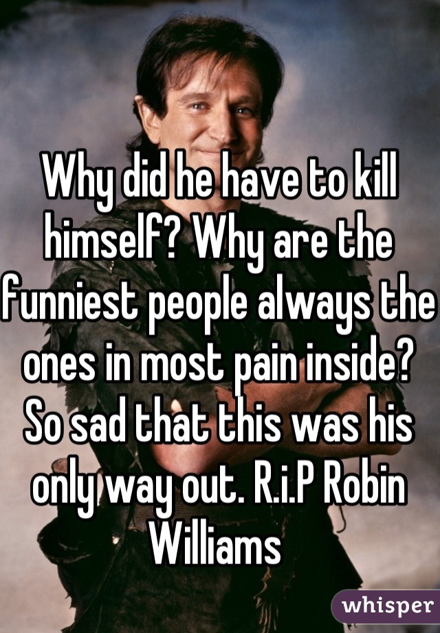 Why did he have to kill himself? Why are the funniest people always the ones in most pain inside? So sad that this was his only way out. R.i.P Robin Williams 