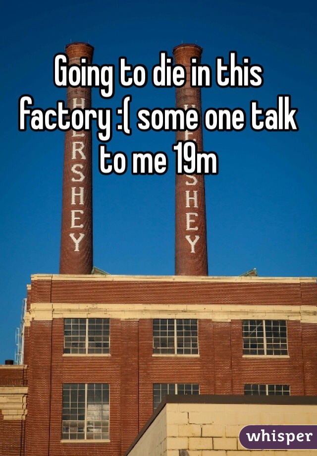 Going to die in this factory :( some one talk to me 19m