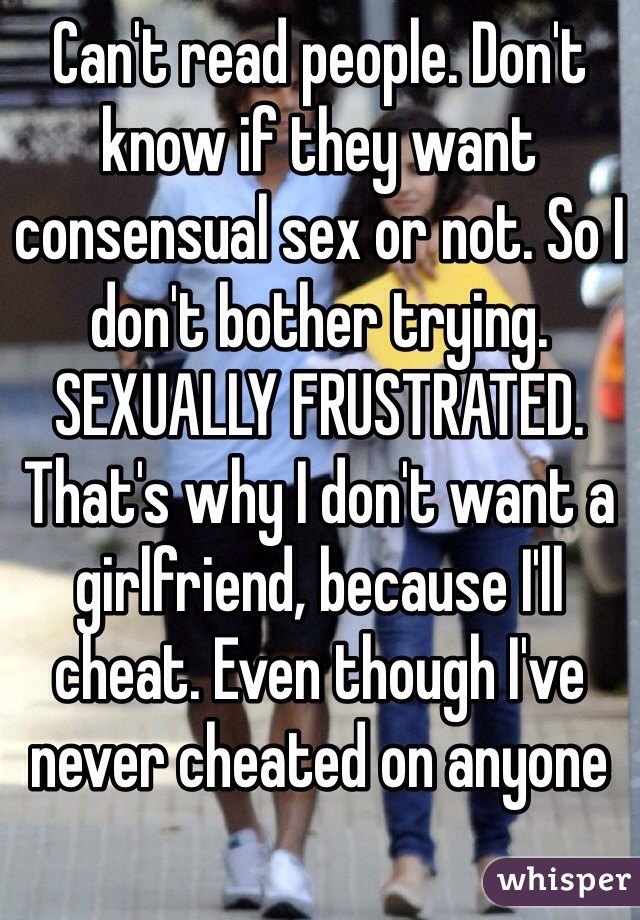 Can't read people. Don't know if they want consensual sex or not. So I don't bother trying. 
SEXUALLY FRUSTRATED. 
That's why I don't want a girlfriend, because I'll cheat. Even though I've never cheated on anyone