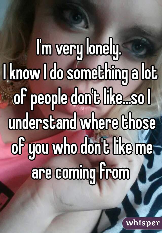 I'm very lonely. 
I know I do something a lot of people don't like...so I understand where those of you who don't like me are coming from 