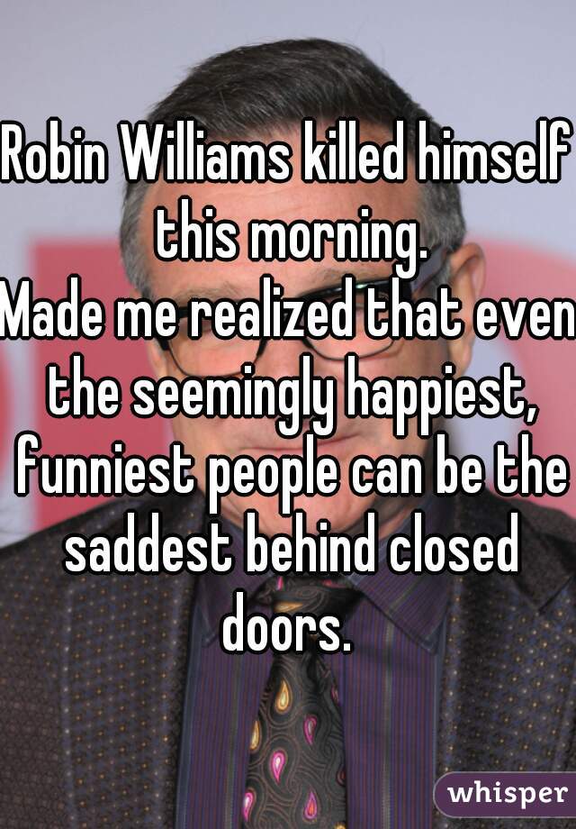 Robin Williams killed himself this morning.

Made me realized that even the seemingly happiest, funniest people can be the saddest behind closed doors. 