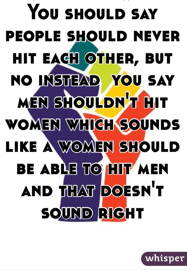 You should say people should never hit each other, but no instead  you say men shouldn't hit women which sounds like a women should be able to hit men and that doesn't sound right 