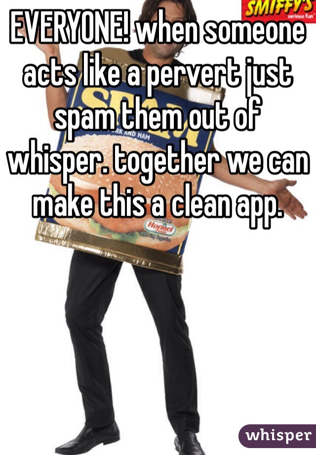 EVERYONE! when someone acts like a pervert just spam them out of whisper. together we can make this a clean app.