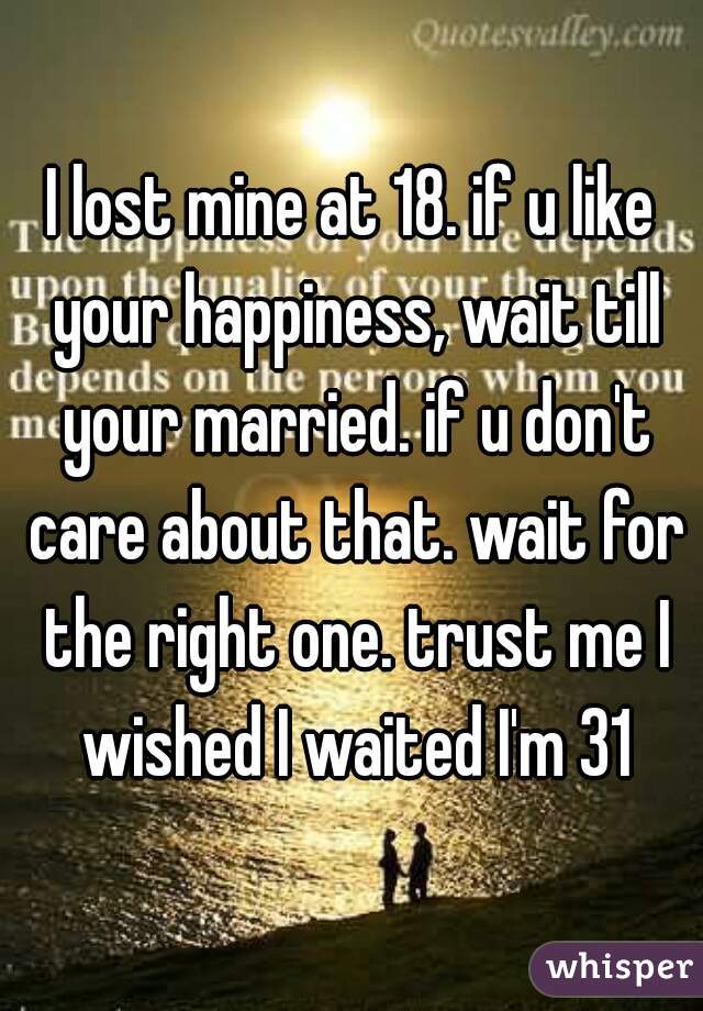 I lost mine at 18. if u like your happiness, wait till your married. if u don't care about that. wait for the right one. trust me I wished I waited I'm 31