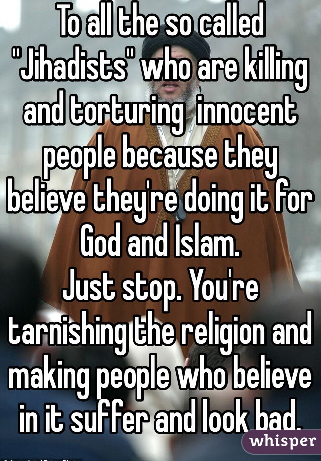 To all the so called "Jihadists" who are killing and torturing  innocent people because they believe they're doing it for God and Islam. 
Just stop. You're tarnishing the religion and making people who believe in it suffer and look bad. 