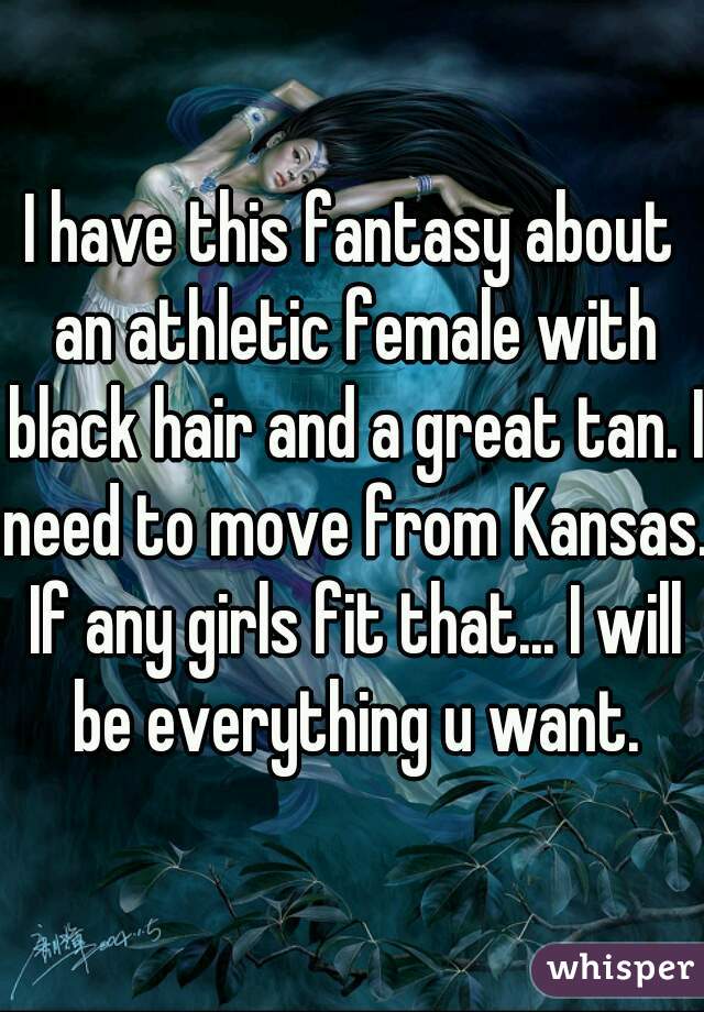 I have this fantasy about an athletic female with black hair and a great tan. I need to move from Kansas. If any girls fit that... I will be everything u want.