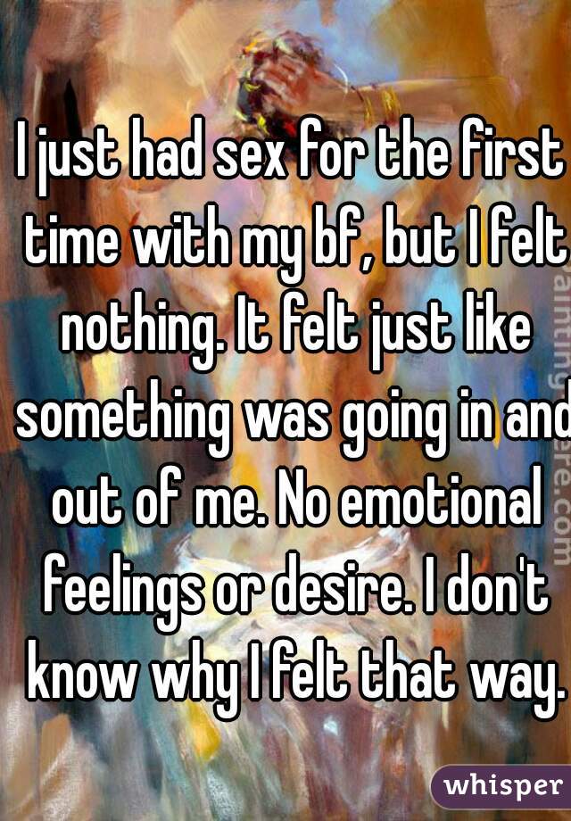 I just had sex for the first time with my bf, but I felt nothing. It felt just like something was going in and out of me. No emotional feelings or desire. I don't know why I felt that way.