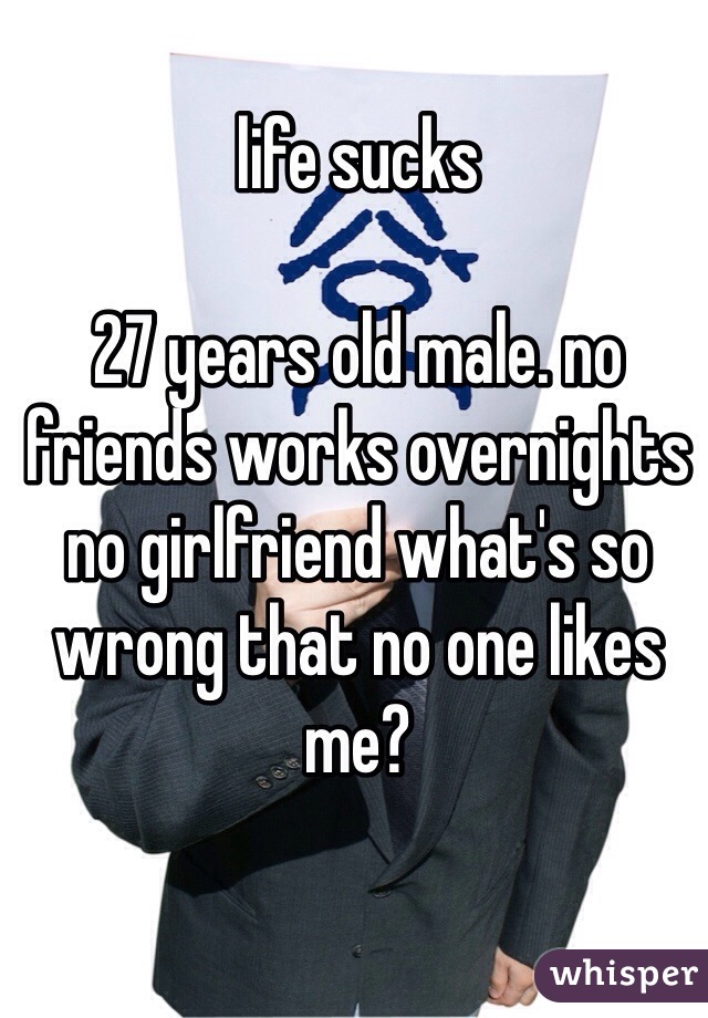 life sucks

27 years old male. no friends works overnights no girlfriend what's so wrong that no one likes me?