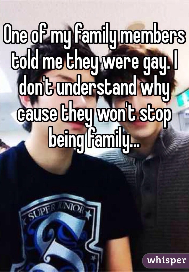 One of my family members told me they were gay. I don't understand why cause they won't stop being family...