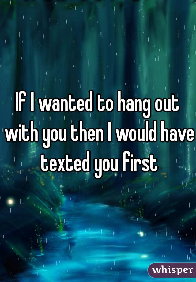 If I wanted to hang out with you then I would have texted you first