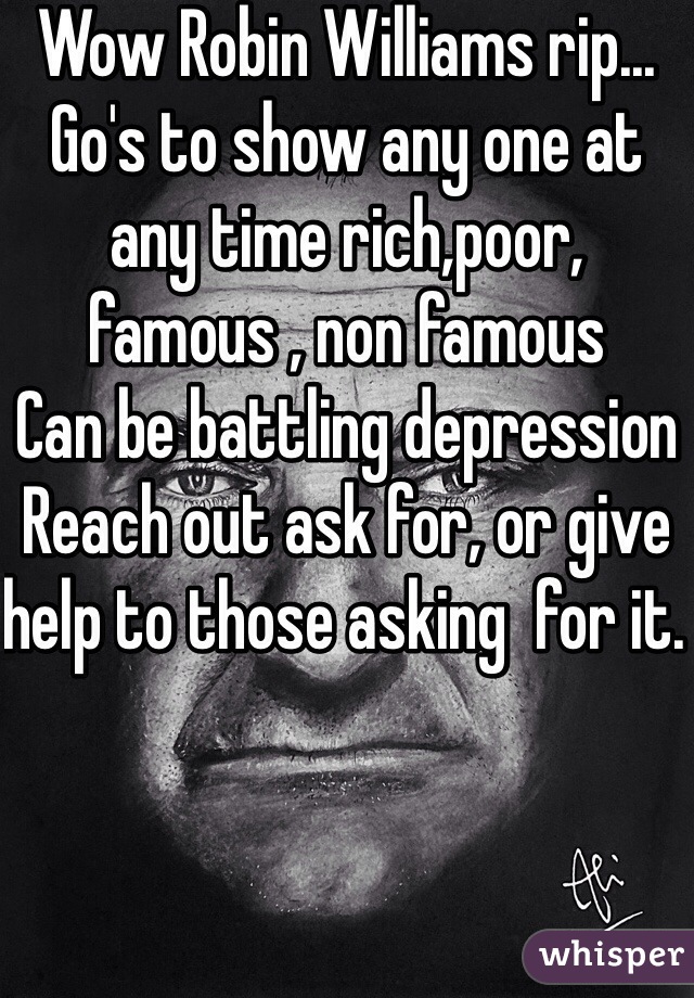 Wow Robin Williams rip...
Go's to show any one at any time rich,poor, famous , non famous 
Can be battling depression 
Reach out ask for, or give help to those asking  for it. 