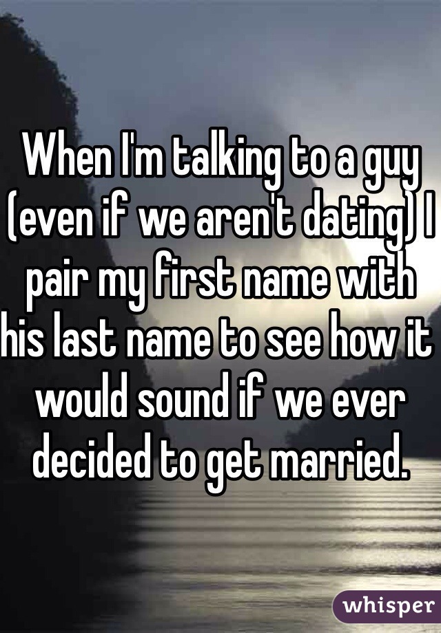 When I'm talking to a guy (even if we aren't dating) I pair my first name with his last name to see how it would sound if we ever decided to get married.