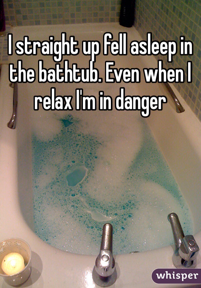 I straight up fell asleep in the bathtub. Even when I relax I'm in danger 