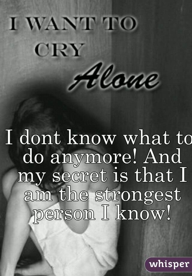 I dont know what to do anymore! And my secret is that I am the strongest person I know!