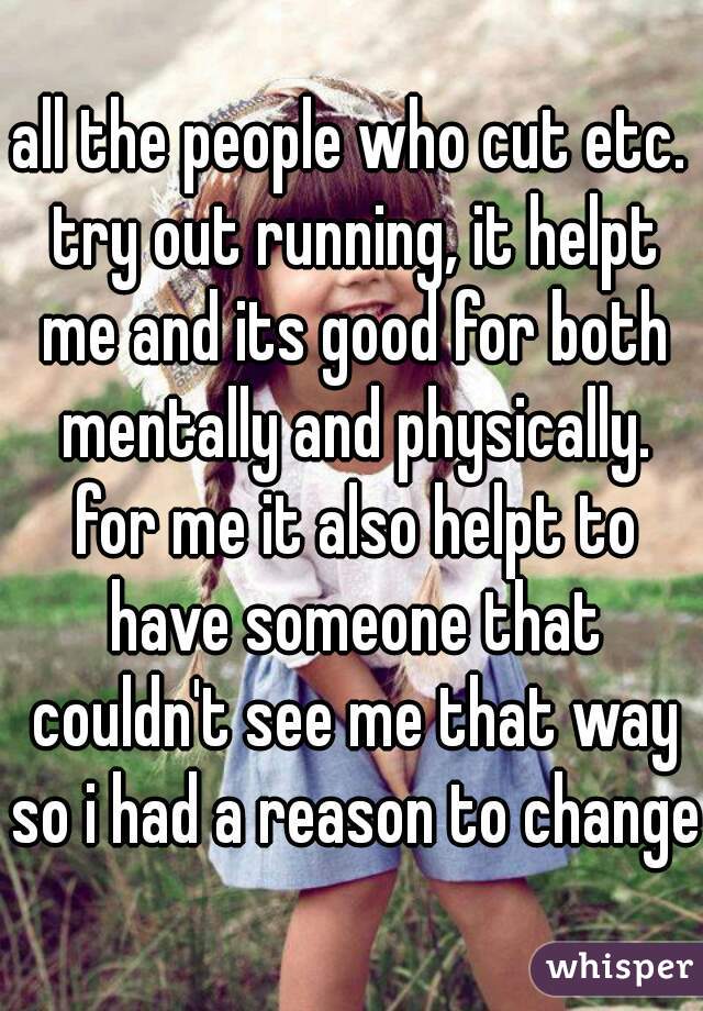 all the people who cut etc. try out running, it helpt me and its good for both mentally and physically. for me it also helpt to have someone that couldn't see me that way so i had a reason to change 