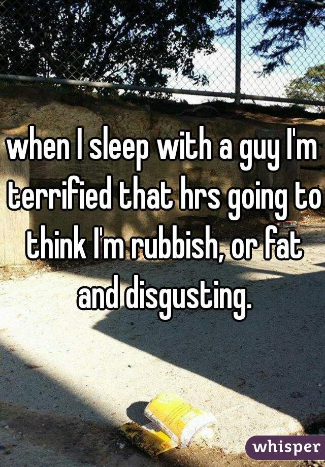 when I sleep with a guy I'm terrified that hrs going to think I'm rubbish, or fat and disgusting.