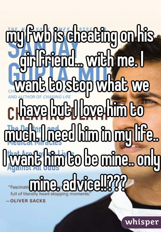 my fwb is cheating on his girlfriend... with me. I want to stop what we have but I love him to much. I need him in my life.. I want him to be mine.. only mine. advice!!???  