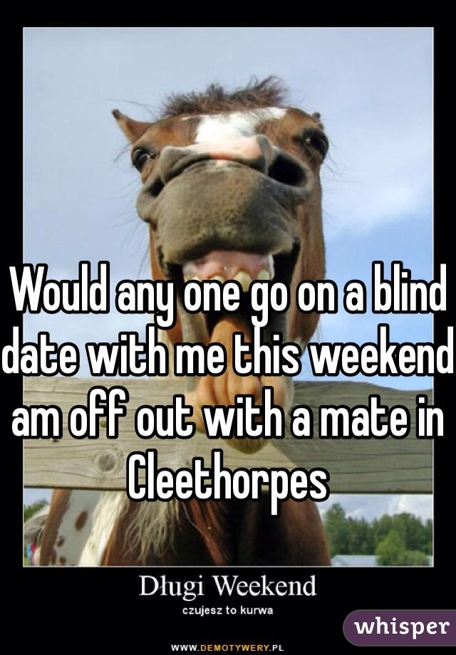 Would any one go on a blind date with me this weekend am off out with a mate in Cleethorpes 