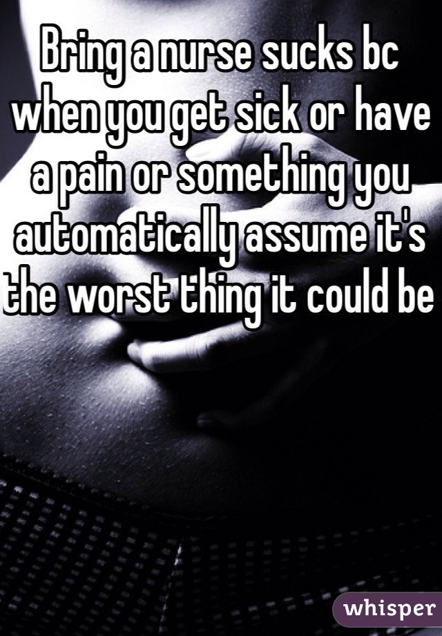 Bring a nurse sucks bc when you get sick or have a pain or something you automatically assume it's the worst thing it could be 