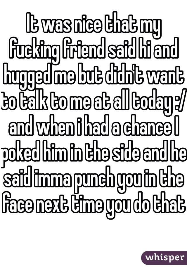It was nice that my fucking friend said hi and hugged me but didn't want to talk to me at all today :/ and when i had a chance I poked him in the side and he said imma punch you in the face next time you do that 