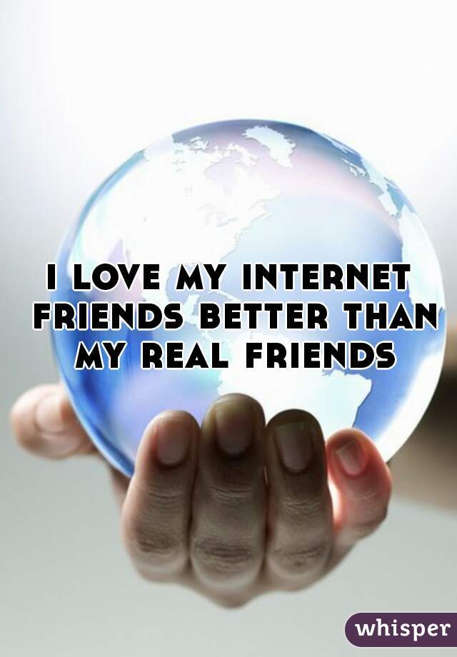 i love my internet friends better than my real friends
