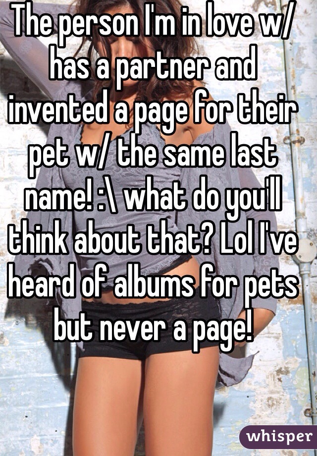 The person I'm in love w/ has a partner and invented a page for their pet w/ the same last name! :\ what do you'll think about that? Lol I've heard of albums for pets but never a page! 