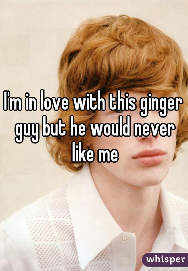 I'm in love with this ginger guy but he would never like me