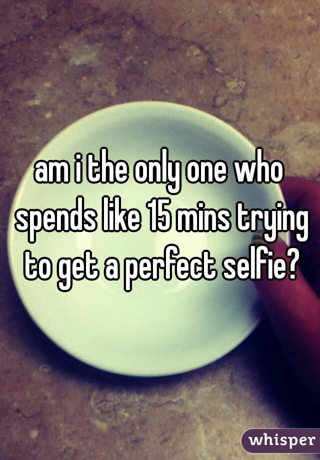am i the only one who spends like 15 mins trying to get a perfect selfie?