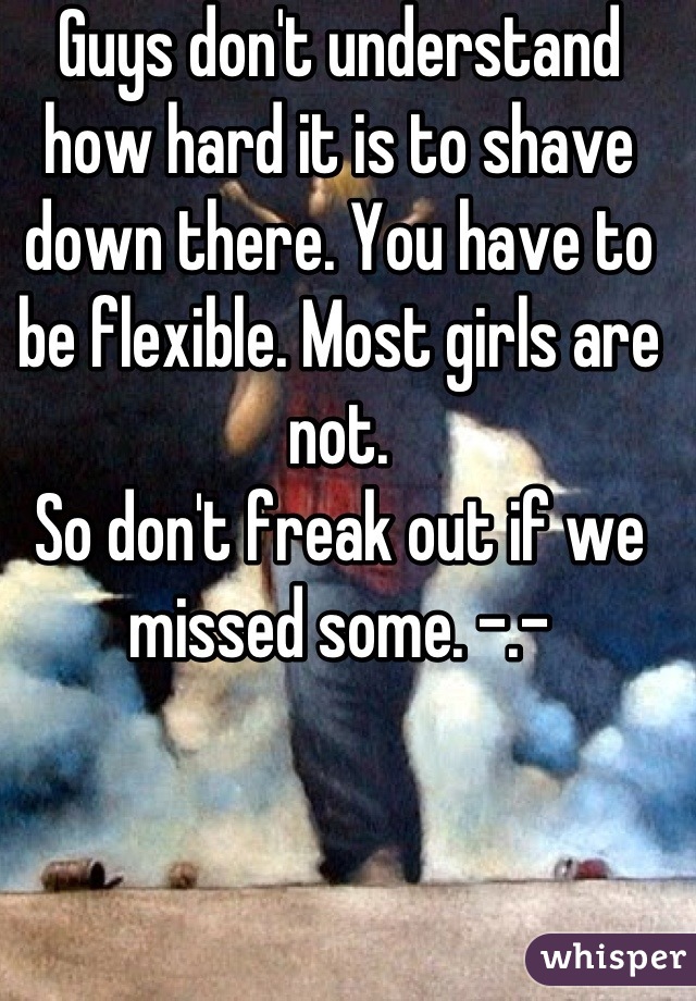 Guys don't understand how hard it is to shave down there. You have to be flexible. Most girls are not.
So don't freak out if we missed some. -.-